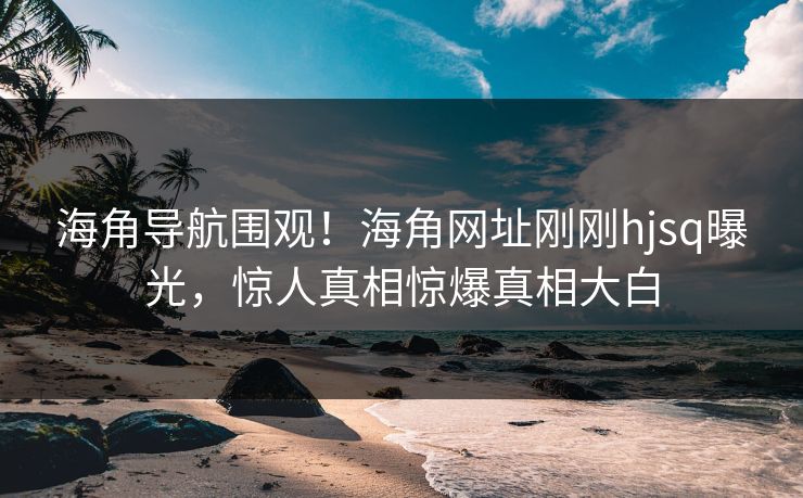 海角导航围观！海角网址刚刚hjsq曝光，惊人真相惊爆真相大白