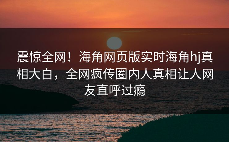 震惊全网！海角网页版实时海角hj真相大白，全网疯传圈内人真相让人网友直呼过瘾