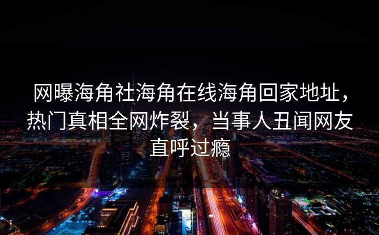 网曝海角社海角在线海角回家地址，热门真相全网炸裂，当事人丑闻网友直呼过瘾