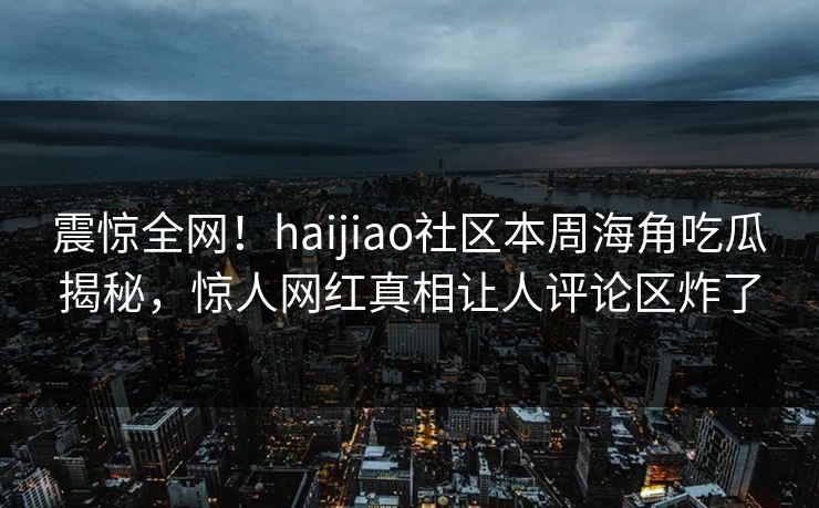 震惊全网！haijiao社区本周海角吃瓜揭秘，惊人网红真相让人评论区炸了