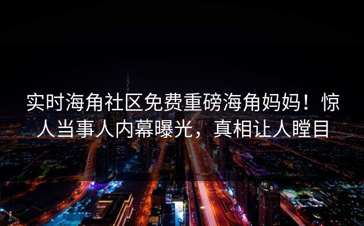 实时海角社区免费重磅海角妈妈！惊人当事人内幕曝光，真相让人瞠目