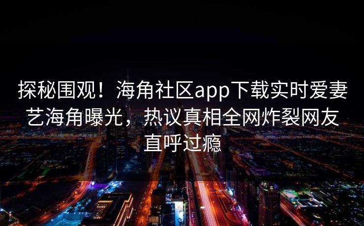 探秘围观！海角社区app下载实时爱妻艺海角曝光，热议真相全网炸裂网友直呼过瘾