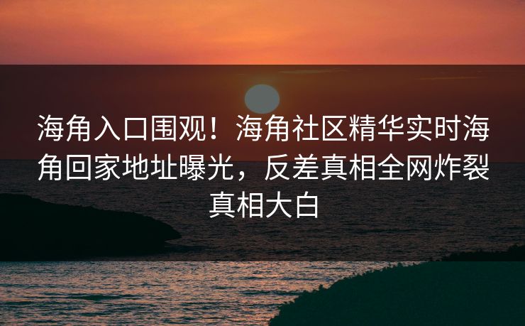 海角入口围观！海角社区精华实时海角回家地址曝光，反差真相全网炸裂真相大白