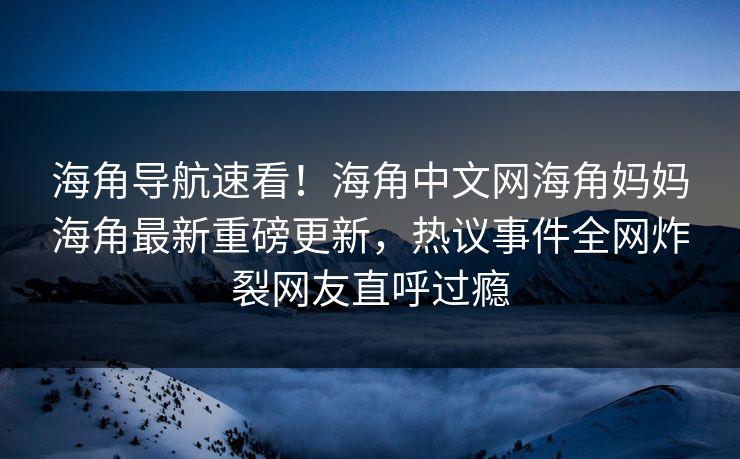 海角导航速看！海角中文网海角妈妈海角最新重磅更新，热议事件全网炸裂网友直呼过瘾