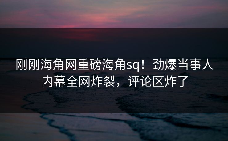 刚刚海角网重磅海角sq！劲爆当事人内幕全网炸裂，评论区炸了