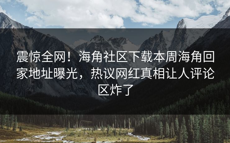 震惊全网！海角社区下载本周海角回家地址曝光，热议网红真相让人评论区炸了