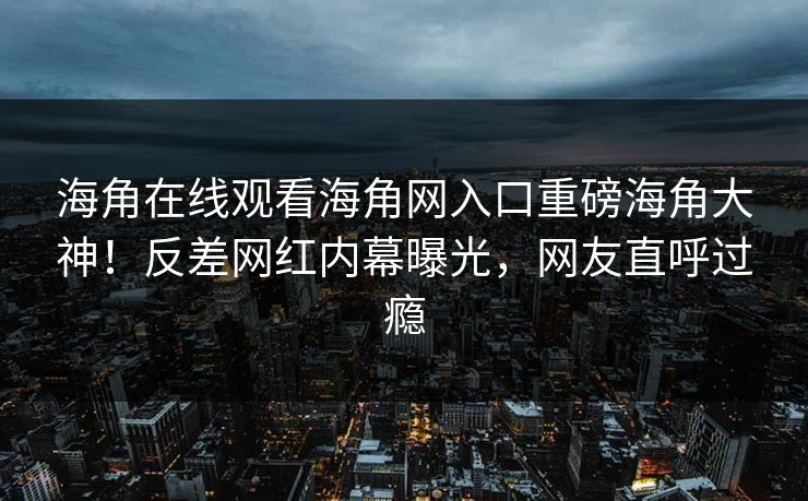 海角在线观看海角网入口重磅海角大神！反差网红内幕曝光，网友直呼过瘾