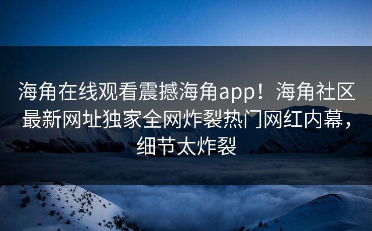 海角在线观看震撼海角app！海角社区最新网址独家全网炸裂热门网红内幕，细节太炸裂