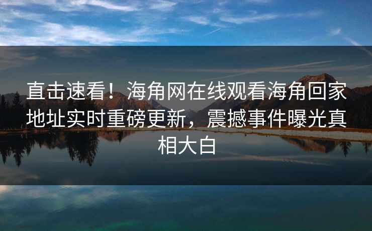 直击速看！海角网在线观看海角回家地址实时重磅更新，震撼事件曝光真相大白