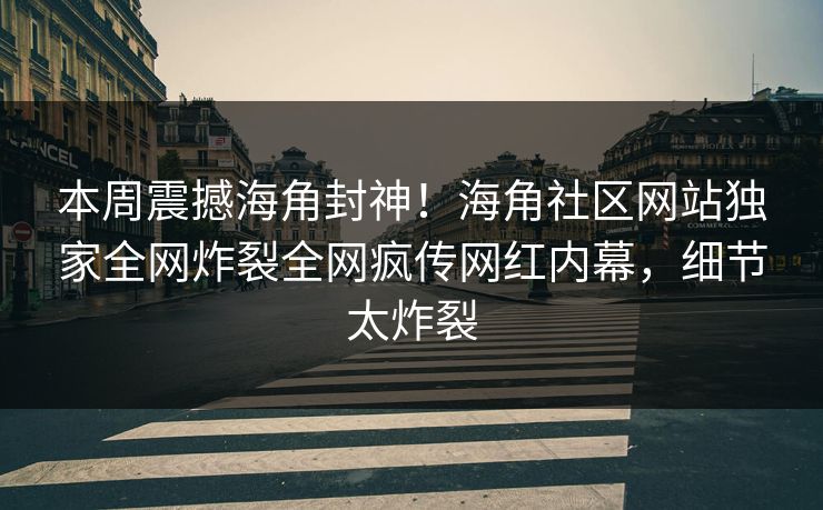 本周震撼海角封神！海角社区网站独家全网炸裂全网疯传网红内幕，细节太炸裂