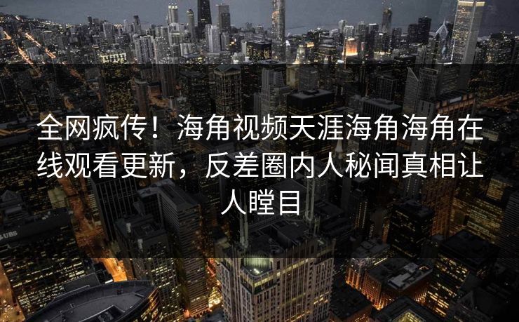 全网疯传！海角视频天涯海角海角在线观看更新，反差圈内人秘闻真相让人瞠目