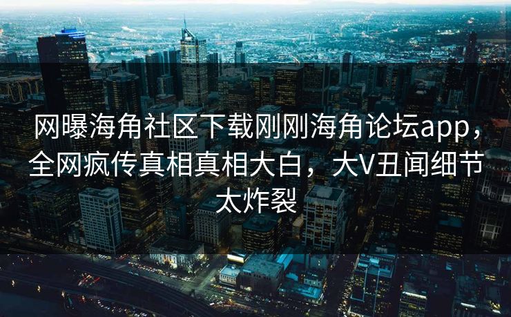 网曝海角社区下载刚刚海角论坛app，全网疯传真相真相大白，大V丑闻细节太炸裂