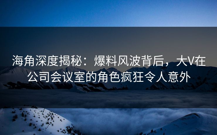 海角深度揭秘：爆料风波背后，大V在公司会议室的角色疯狂令人意外