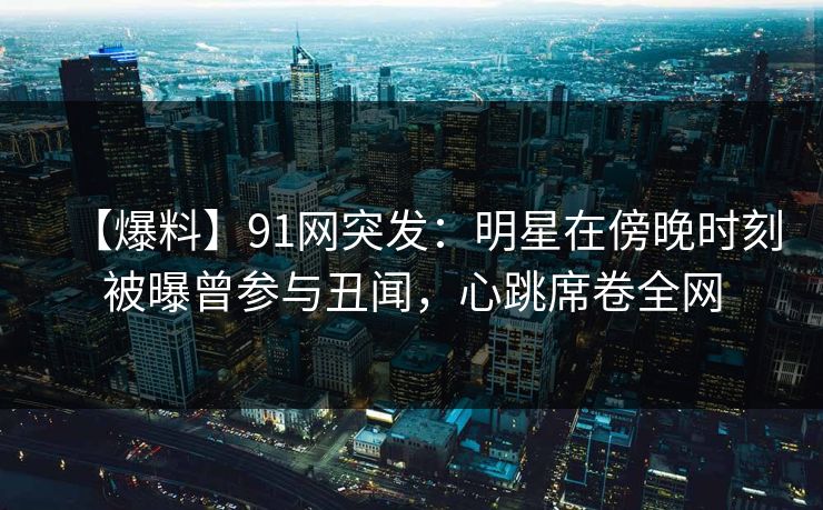 【爆料】91网突发：明星在傍晚时刻被曝曾参与丑闻，心跳席卷全网