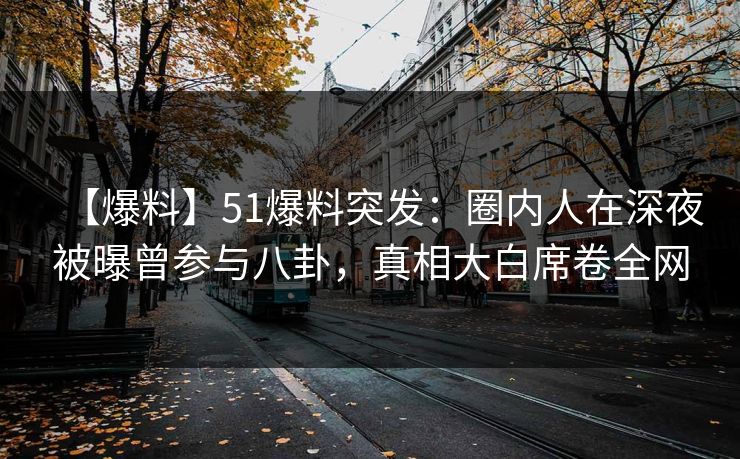 【爆料】51爆料突发：圈内人在深夜被曝曾参与八卦，真相大白席卷全网