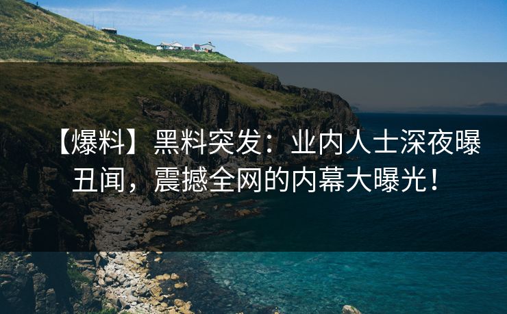 【爆料】黑料突发：业内人士深夜曝丑闻，震撼全网的内幕大曝光！