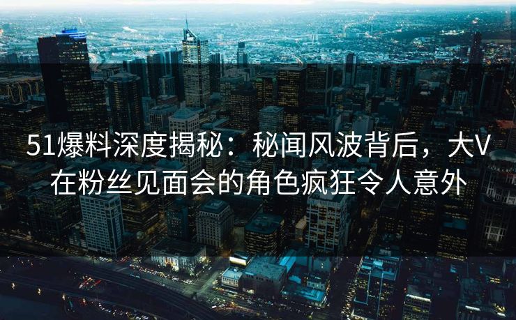 51爆料深度揭秘：秘闻风波背后，大V在粉丝见面会的角色疯狂令人意外