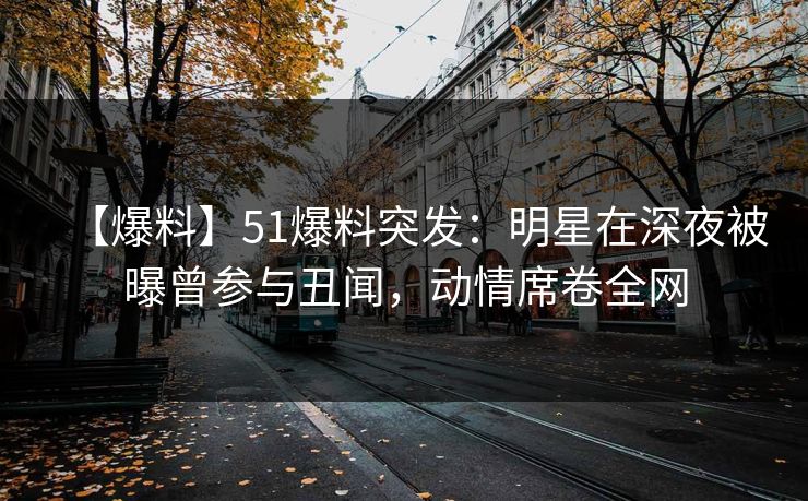 【爆料】51爆料突发：明星在深夜被曝曾参与丑闻，动情席卷全网
