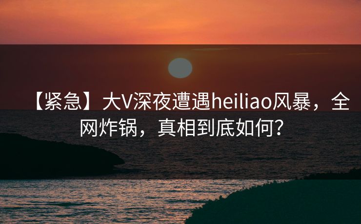 【紧急】大V深夜遭遇heiliao风暴，全网炸锅，真相到底如何？