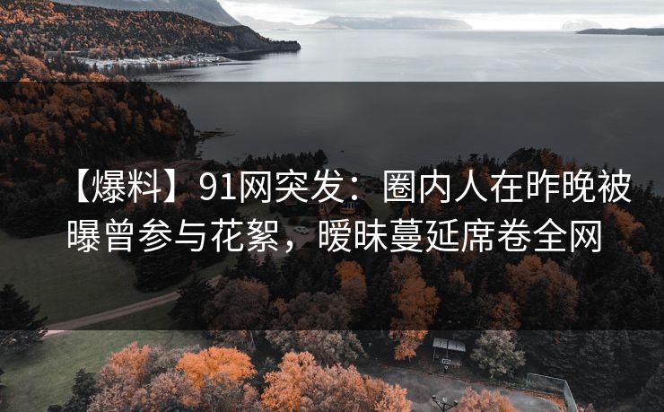 【爆料】91网突发：圈内人在昨晚被曝曾参与花絮，暧昧蔓延席卷全网