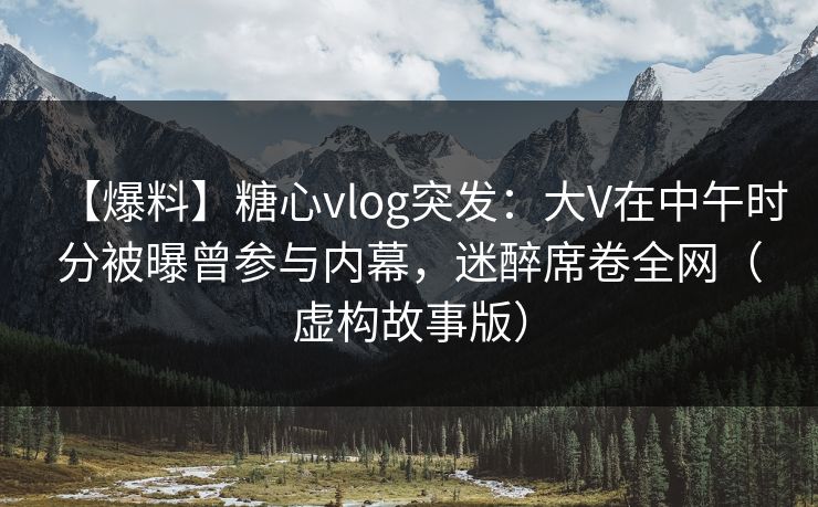 【爆料】糖心vlog突发：大V在中午时分被曝曾参与内幕，迷醉席卷全网（虚构故事版）