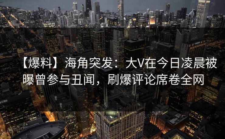 【爆料】海角突发：大V在今日凌晨被曝曾参与丑闻，刷爆评论席卷全网