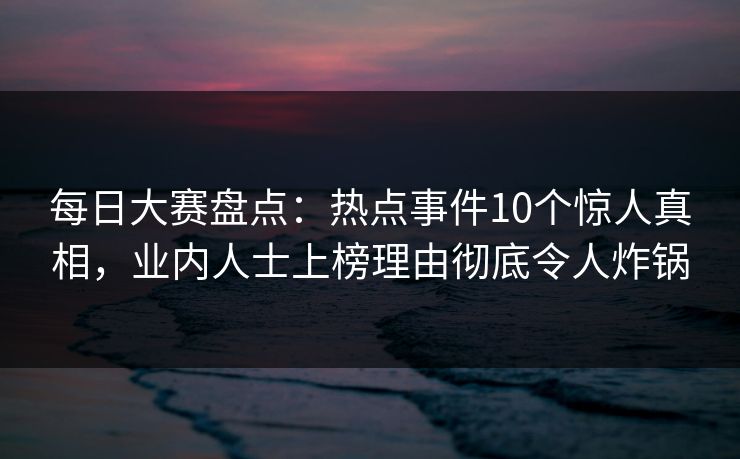 每日大赛盘点:热点事件10个惊人真相,业内人士上榜理由彻底令人炸锅 每日大赛盘点:热点事件10个惊人真相,业内人士上榜理由彻底令人炸锅