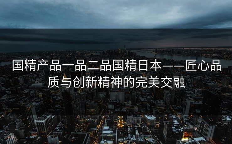 国精产品一品二品国精日本——匠心品质与创新精神的完美交融