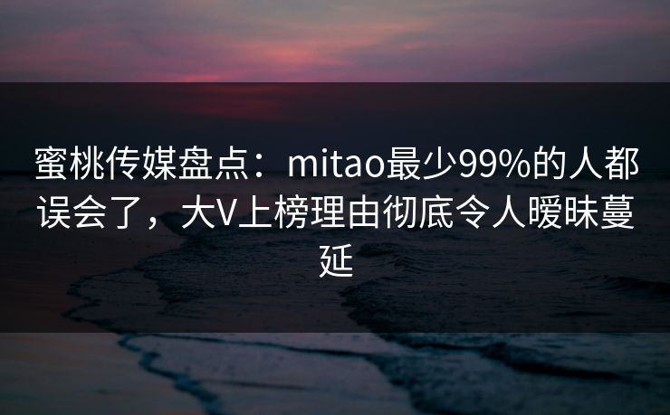 蜜桃传媒盘点:mitao最少99%的人都误会了,大V上榜理由彻底令人暧昧蔓延 蜜桃传媒盘点:mitao最少99%的人都误会了,大V上榜理由彻底令人暧昧蔓延