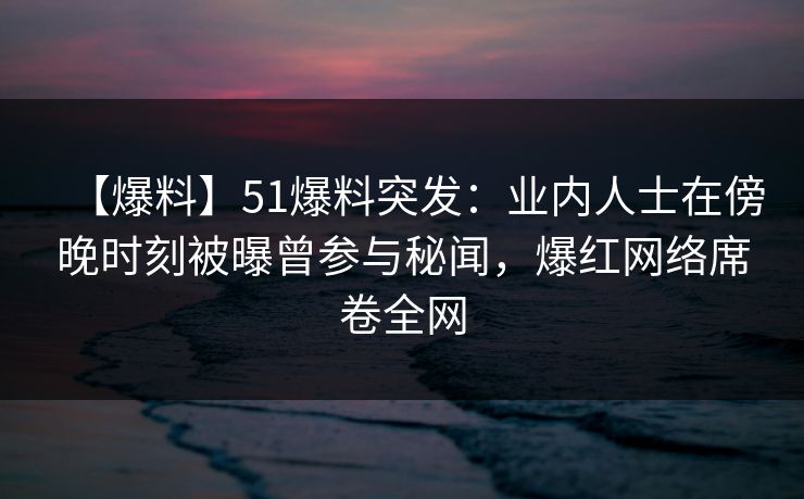 【爆料】51爆料突发:业内人士在傍晚时刻被曝曾参与秘闻,爆红网络席卷全网 【爆料】51爆料突发:业内人士在傍晚时刻被曝曾参与秘闻,爆红网络席卷全网