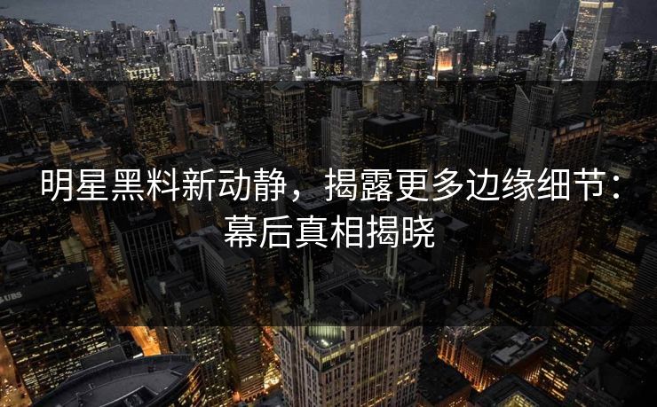 明星黑料新动静,揭露更多边缘细节:幕后真相揭晓 明星黑料新动静,揭露更多边缘细节:幕后真相揭晓