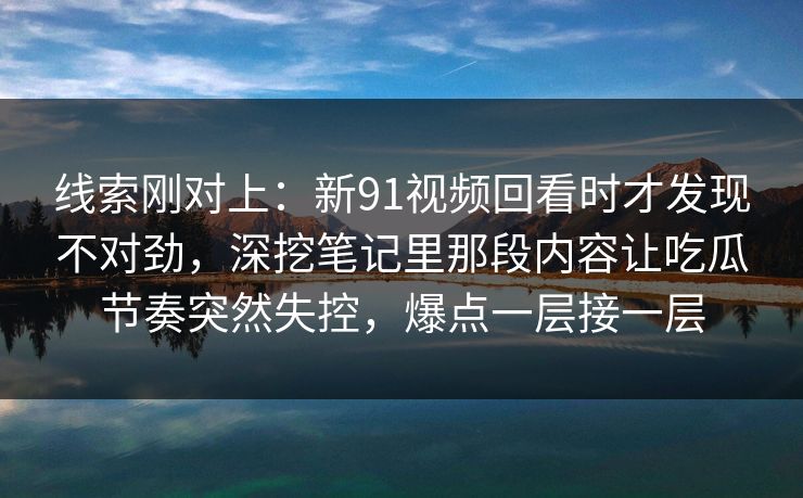 线索刚对上：新91视频回看时才发现不对劲，深挖笔记里那段内容让吃瓜节奏突然失控，爆点一层接一层