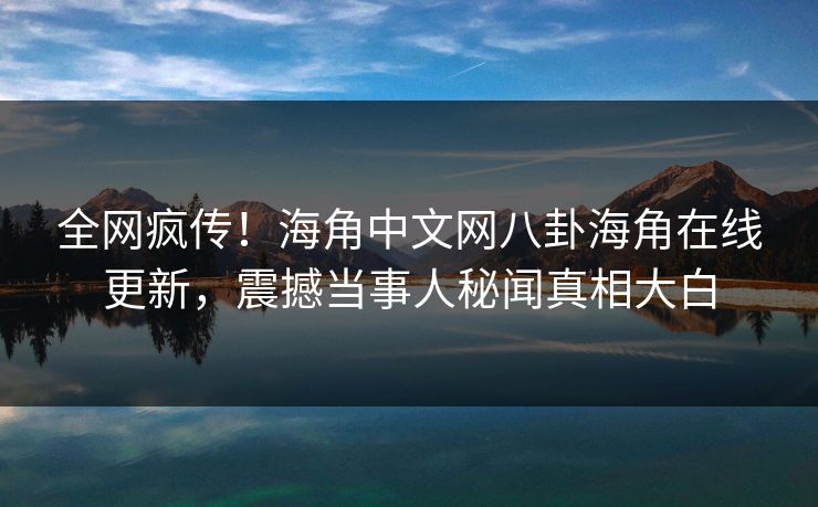 全网疯传！海角中文网八卦海角在线更新，震撼当事人秘闻真相大白