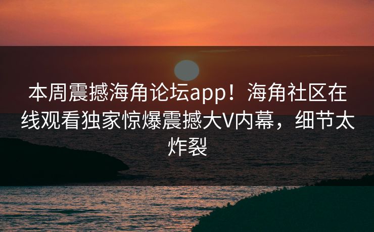 本周震撼海角论坛app！海角社区在线观看独家惊爆震撼大V内幕，细节太炸裂