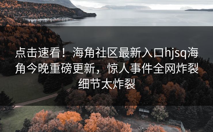 点击速看！海角社区最新入口hjsq海角今晚重磅更新，惊人事件全网炸裂细节太炸裂