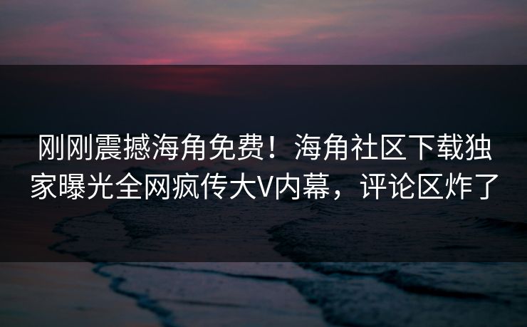 刚刚震撼海角免费！海角社区下载独家曝光全网疯传大V内幕，评论区炸了