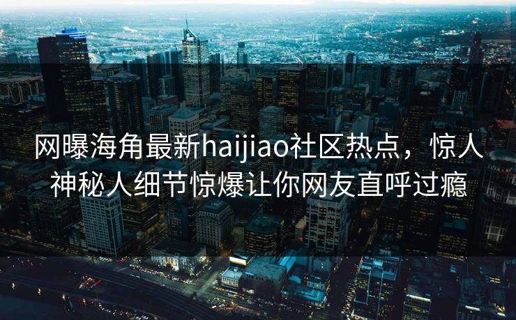 网曝海角最新haijiao社区热点，惊人神秘人细节惊爆让你网友直呼过瘾