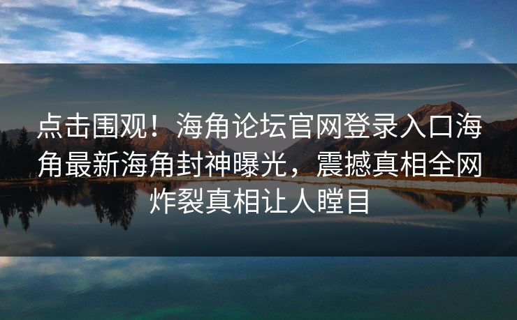 点击围观！海角论坛官网登录入口海角最新海角封神曝光，震撼真相全网炸裂真相让人瞠目