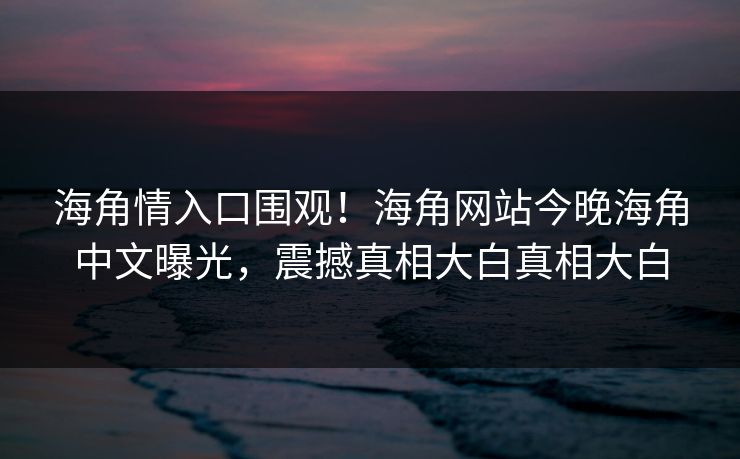 海角情入口围观！海角网站今晚海角中文曝光，震撼真相大白真相大白