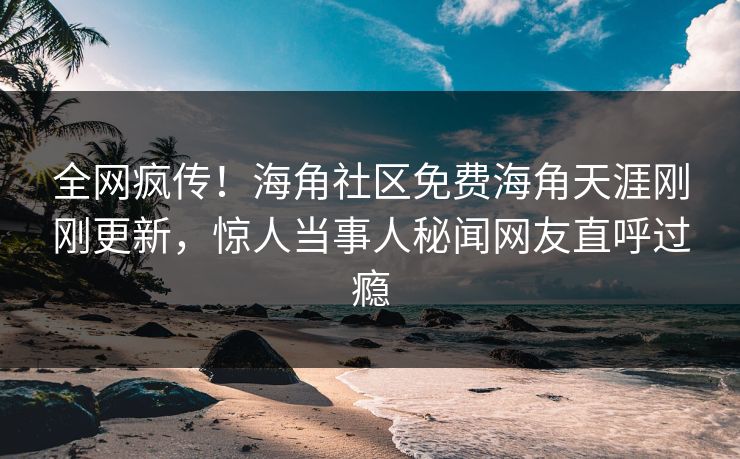 全网疯传！海角社区免费海角天涯刚刚更新，惊人当事人秘闻网友直呼过瘾