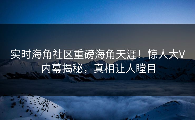实时海角社区重磅海角天涯！惊人大V内幕揭秘，真相让人瞠目