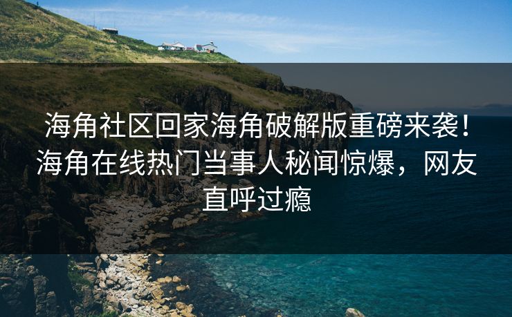 海角社区回家海角破解版重磅来袭！海角在线热门当事人秘闻惊爆，网友直呼过瘾