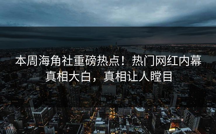 本周海角社重磅热点！热门网红内幕真相大白，真相让人瞠目