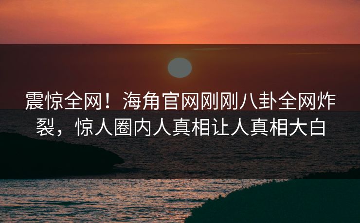 震惊全网！海角官网刚刚八卦全网炸裂，惊人圈内人真相让人真相大白