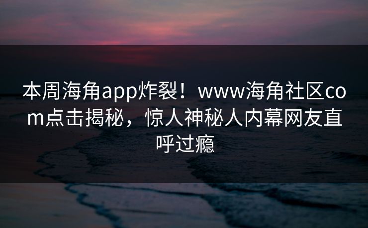 本周海角app炸裂！www海角社区com点击揭秘，惊人神秘人内幕网友直呼过瘾