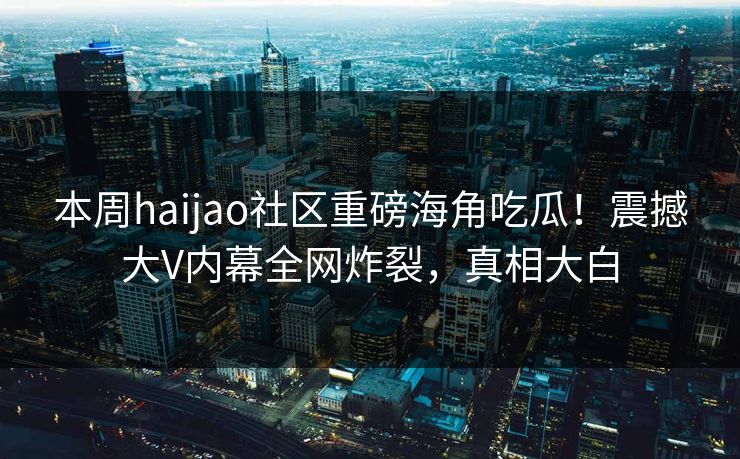 本周haijao社区重磅海角吃瓜！震撼大V内幕全网炸裂，真相大白