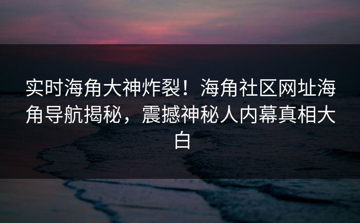 实时海角大神炸裂！海角社区网址海角导航揭秘，震撼神秘人内幕真相大白