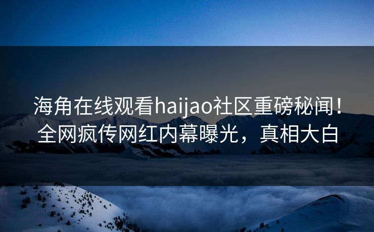 海角在线观看haijao社区重磅秘闻！全网疯传网红内幕曝光，真相大白