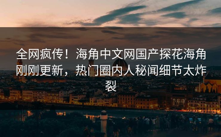 全网疯传！海角中文网国产探花海角刚刚更新，热门圈内人秘闻细节太炸裂