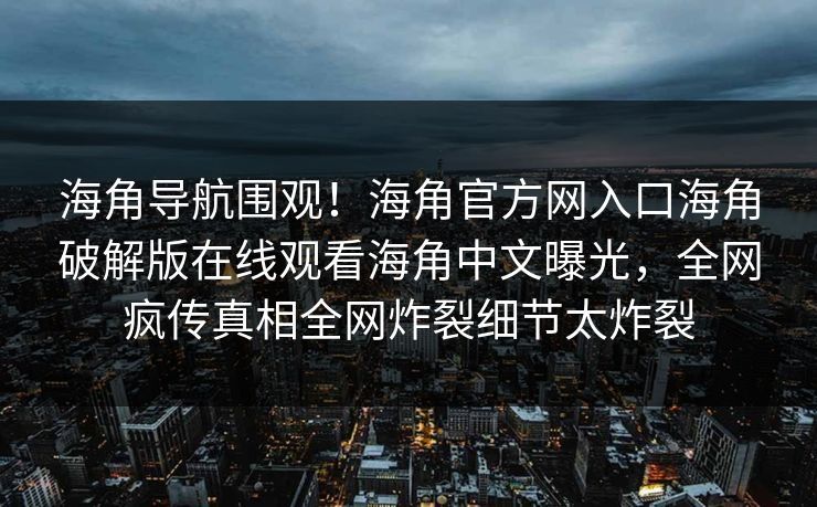 海角导航围观！海角官方网入口海角破解版在线观看海角中文曝光，全网疯传真相全网炸裂细节太炸裂